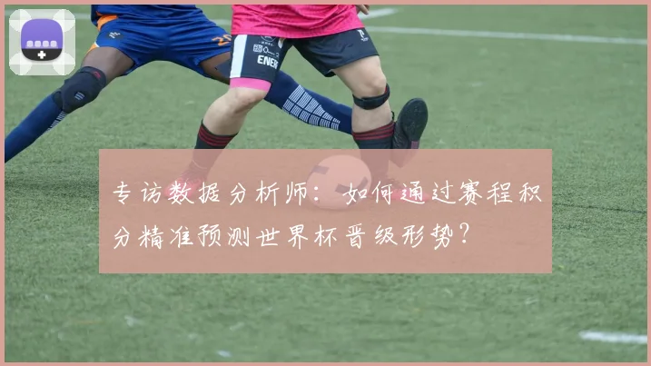 专访数据分析师：如何通过赛程积分精准预测世界杯晋级形势？