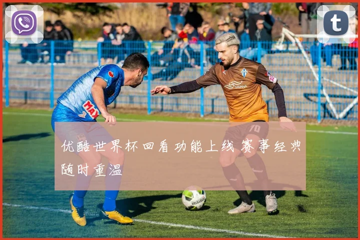 优酷世界杯回看功能上线 赛事经典随时重温