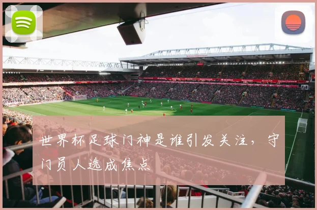 世界杯足球门神是谁引发关注，守门员人选成焦点