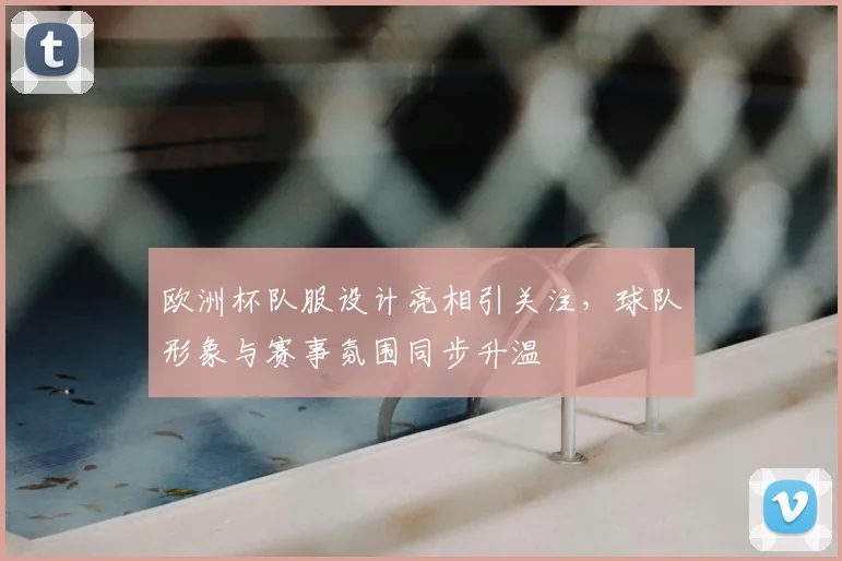 欧洲杯队服设计亮相引关注，球队形象与赛事氛围同步升温