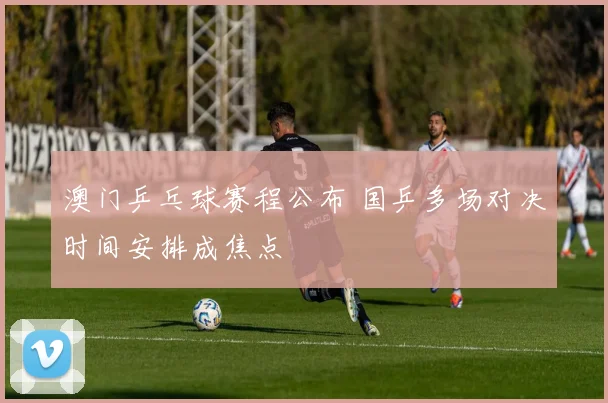 澳门乒乓球赛程公布 国乒多场对决时间安排成焦点