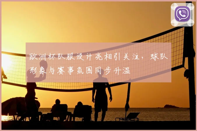 欧洲杯队服设计亮相引关注，球队形象与赛事氛围同步升温