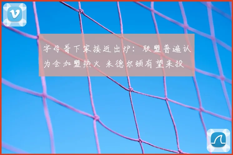 字母哥下家接近出炉:联盟普遍认为会加盟热火 米德尔顿有望来投