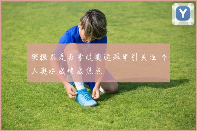 樊振东是否拿过奥运冠军引关注 个人奥运成绩成焦点