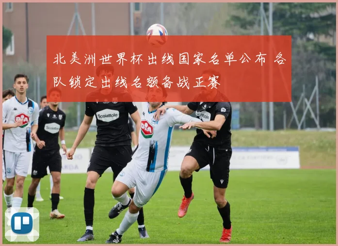 北美洲世界杯出线国家名单公布 各队锁定出线名额备战正赛