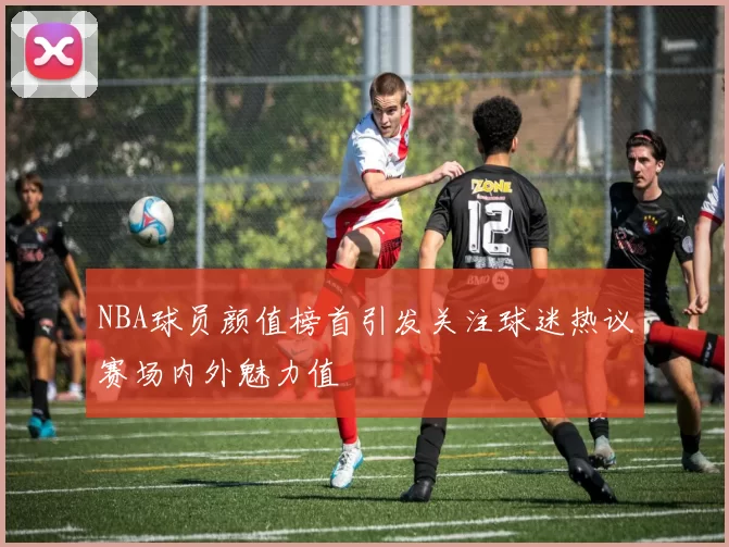 NBA球员颜值榜首引发关注球迷热议赛场内外魅力值