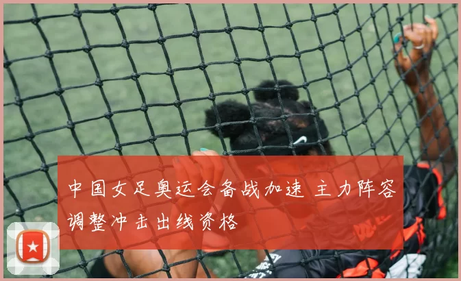 中国女足奥运会备战加速 主力阵容调整冲击出线资格