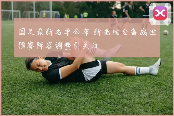 国足最新名单公布 新老结合备战世预赛阵容调整引关注