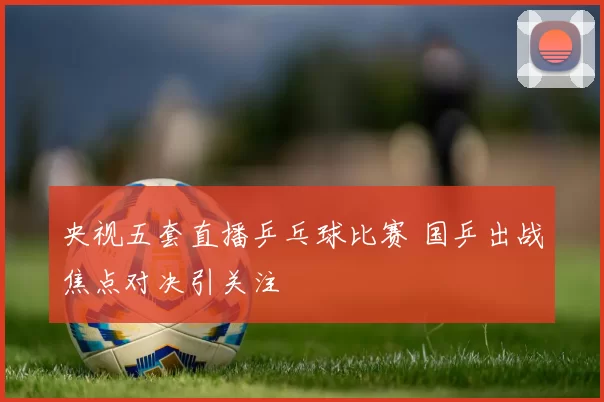 央视五套直播乒乓球比赛 国乒出战焦点对决引关注