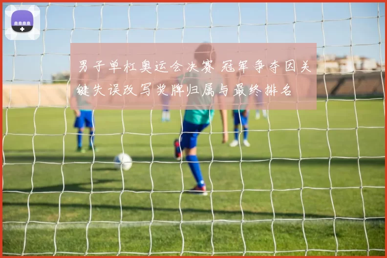 男子单杠奥运会决赛 冠军争夺因关键失误改写奖牌归属与最终排名