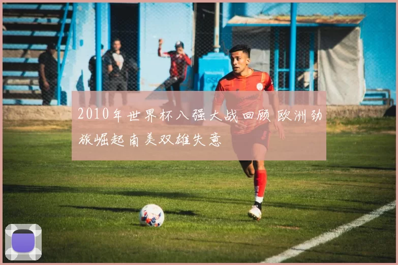 2010年世界杯八强大战回顾 欧洲劲旅崛起南美双雄失意