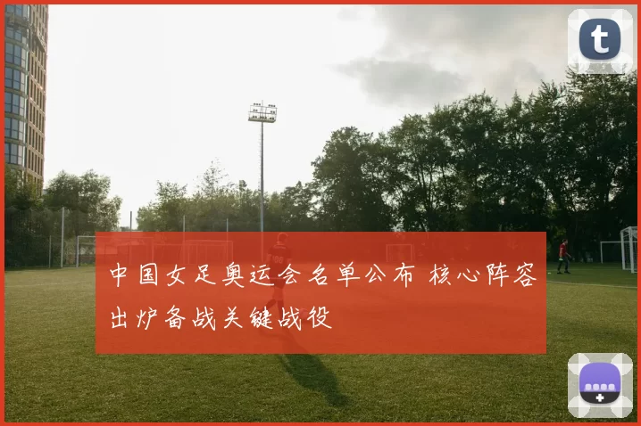 中国女足奥运会名单公布 核心阵容出炉备战关键战役