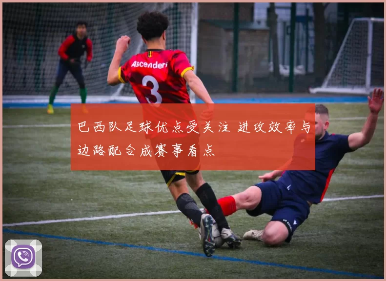 巴西队足球优点受关注 进攻效率与边路配合成赛事看点