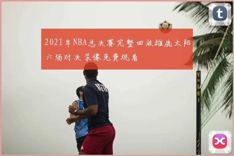 2021年NBA总决赛完整回放雄鹿太阳六场对决录像免费观看