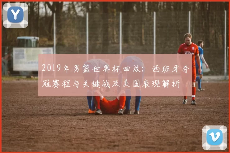 2019年男篮世界杯回放：西班牙夺冠赛程与关键战及美国表现解析