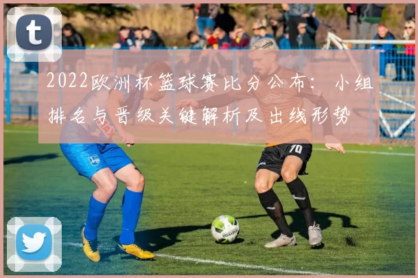 2022欧洲杯篮球赛比分公布：小组排名与晋级关键解析及出线形势