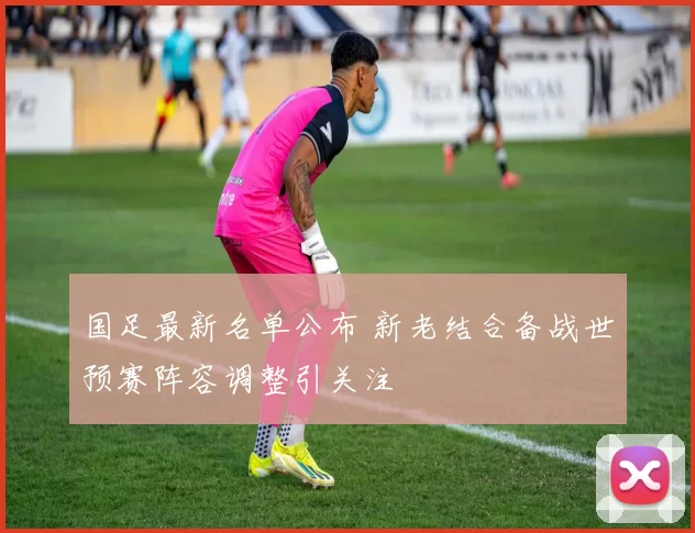 国足最新名单公布 新老结合备战世预赛阵容调整引关注
