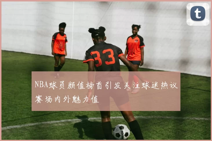 NBA球员颜值榜首引发关注球迷热议赛场内外魅力值