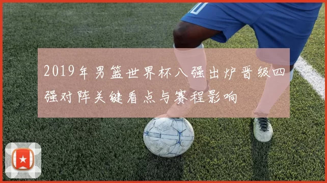2019年男篮世界杯八强出炉晋级四强对阵关键看点与赛程影响
