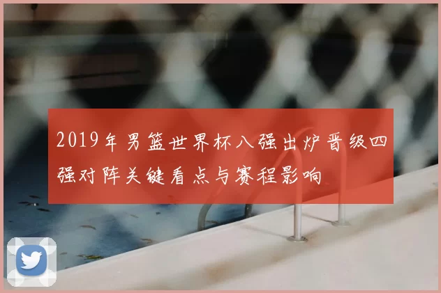 2019年男篮世界杯八强出炉晋级四强对阵关键看点与赛程影响