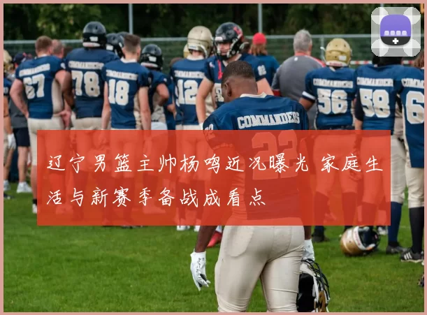 辽宁男篮主帅杨鸣近况曝光 家庭生活与新赛季备战成看点