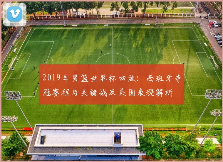 2019年男篮世界杯回放：西班牙夺冠赛程与关键战及美国表现解析