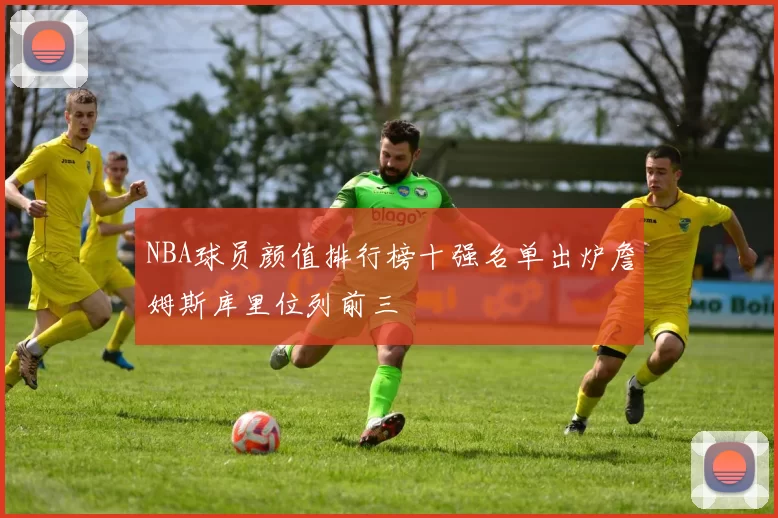 NBA球员颜值排行榜十强名单出炉詹姆斯库里位列前三