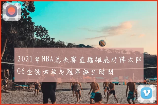 2021年NBA总决赛直播雄鹿对阵太阳G6全场回放与冠军诞生时刻