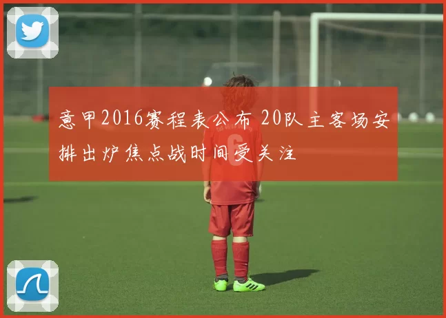意甲2016赛程表公布 20队主客场安排出炉焦点战时间受关注