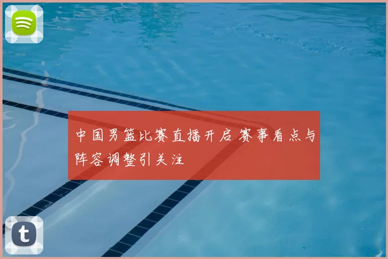 中国男篮比赛直播开启 赛事看点与阵容调整引关注