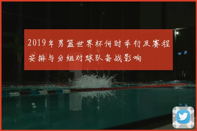2019年男篮世界杯何时举行及赛程安排与分组对球队备战影响