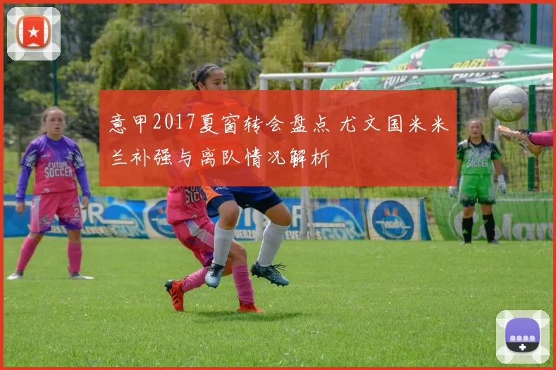 意甲2017夏窗转会盘点 尤文国米米兰补强与离队情况解析