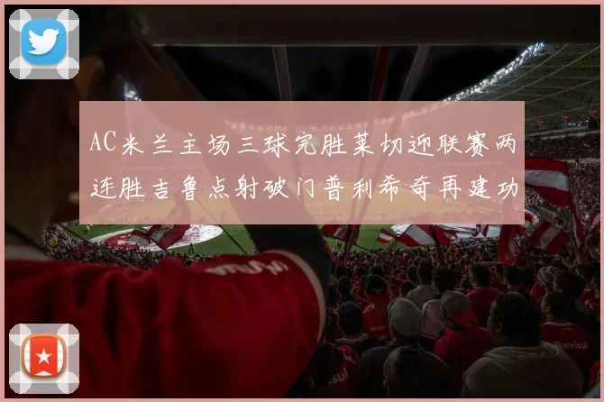 AC米兰主场三球完胜莱切迎联赛两连胜吉鲁点射破门普利希奇再建功