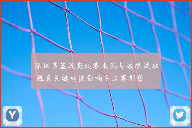 深圳男篮近期比赛表现与战绩波动 胜负关键轮换影响季后赛形势