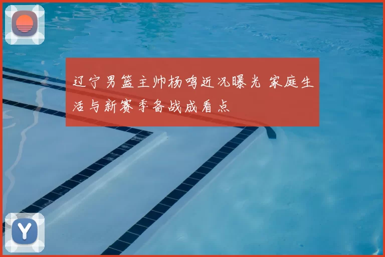 辽宁男篮主帅杨鸣近况曝光 家庭生活与新赛季备战成看点