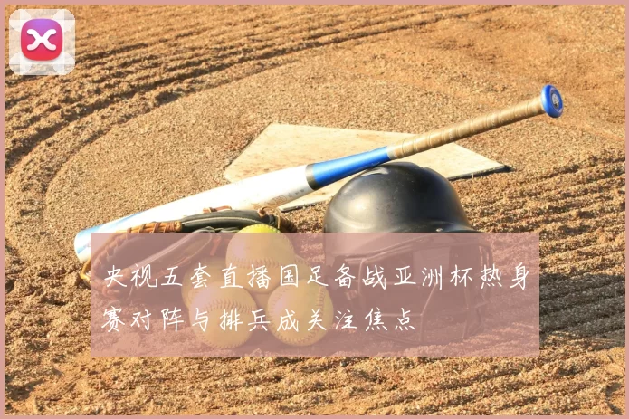 央视五套直播国足备战亚洲杯热身赛对阵与排兵成关注焦点