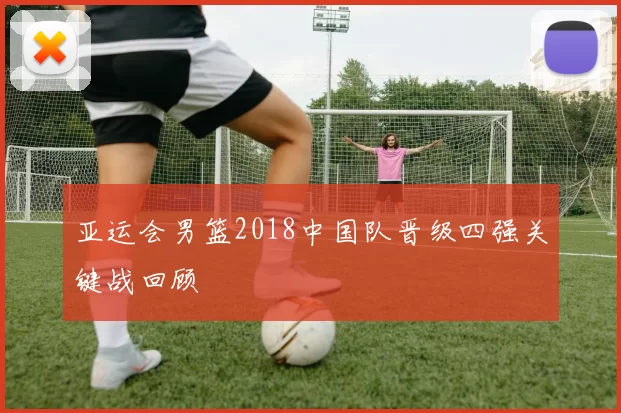 亚运会男篮2018中国队晋级四强关键战回顾