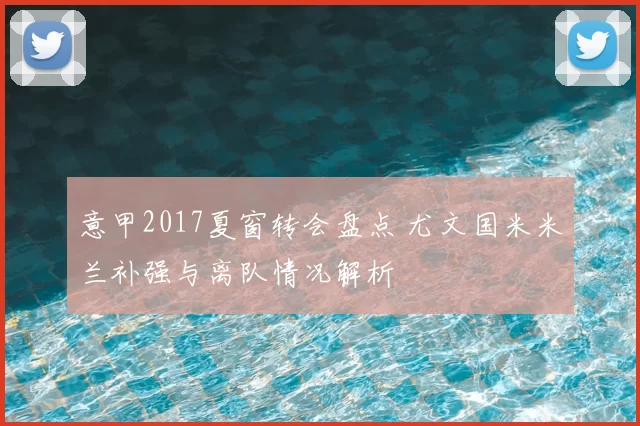 意甲2017夏窗转会盘点 尤文国米米兰补强与离队情况解析