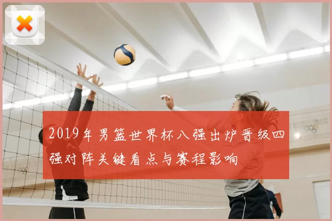2019年男篮世界杯八强出炉晋级四强对阵关键看点与赛程影响