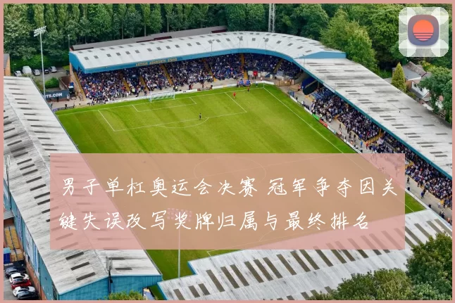 男子单杠奥运会决赛 冠军争夺因关键失误改写奖牌归属与最终排名