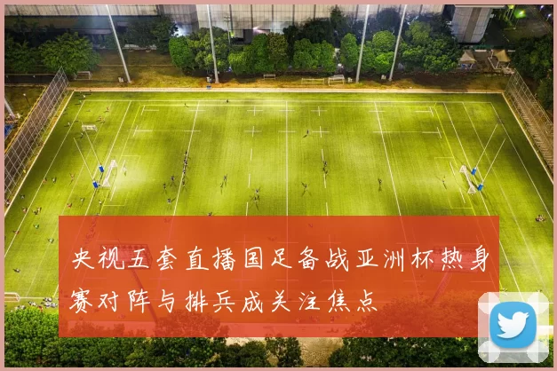 央视五套直播国足备战亚洲杯热身赛对阵与排兵成关注焦点