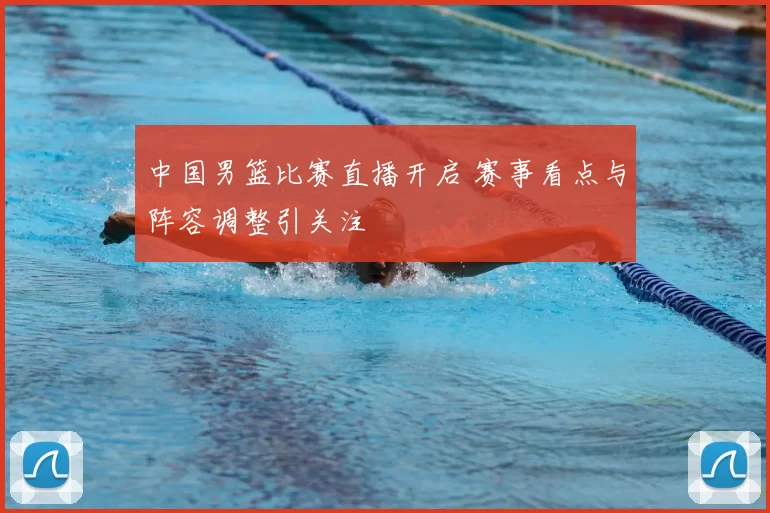 中国男篮比赛直播开启 赛事看点与阵容调整引关注
