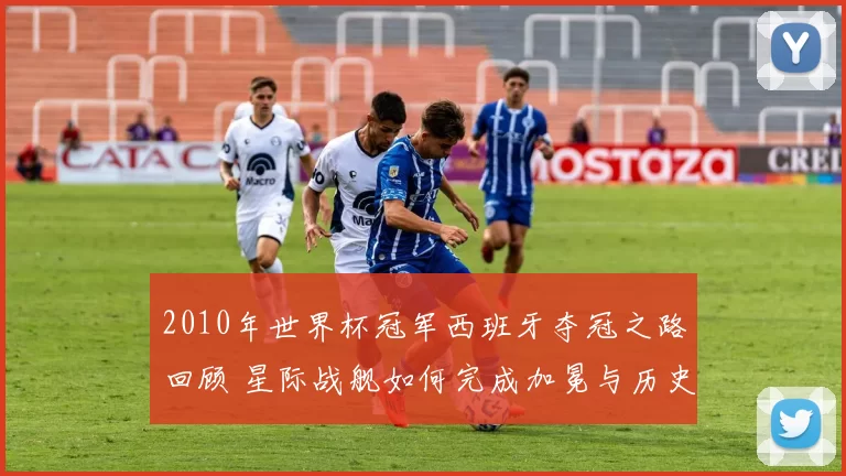 2010年世界杯冠军西班牙夺冠之路回顾 星际战舰如何完成加冕与历史突破