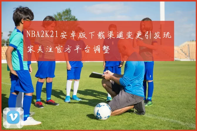 NBA2K21安卓版下载渠道变更引发玩家关注官方平台调整