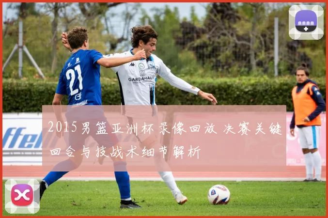 2015男篮亚洲杯录像回放 决赛关键回合与技战术细节解析