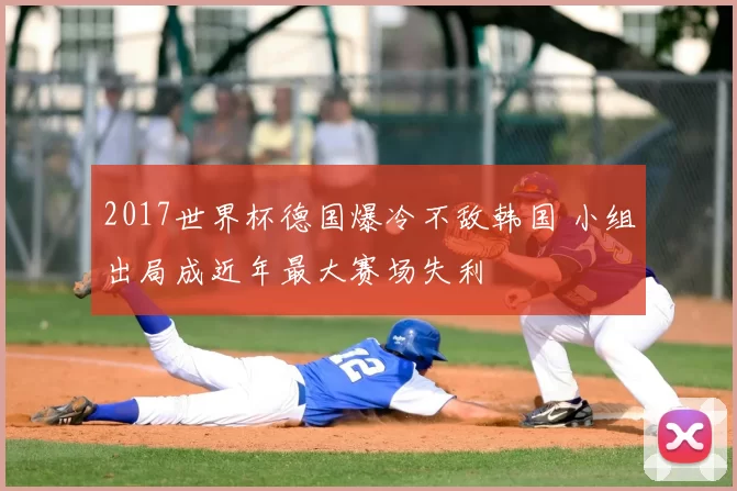 2017世界杯德国爆冷不敌韩国 小组出局成近年最大赛场失利