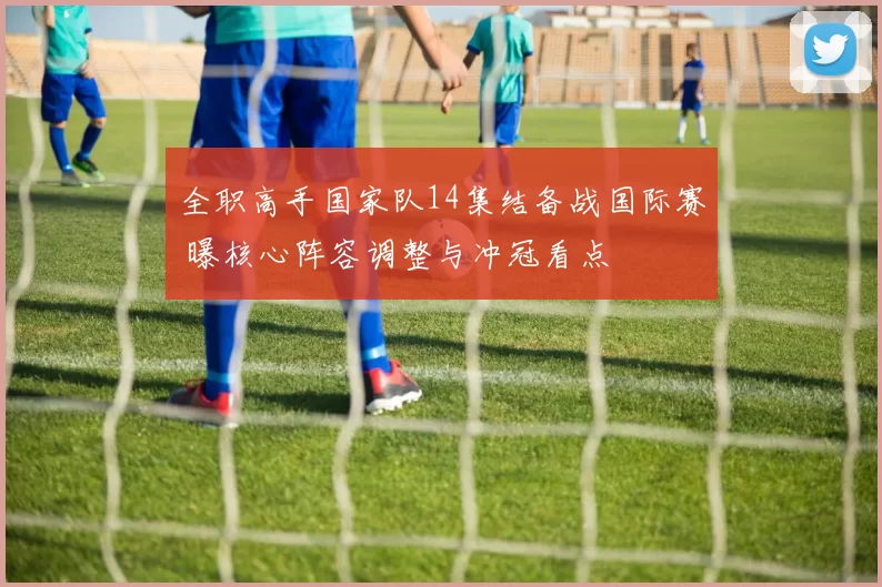 全职高手国家队14集结备战国际赛 曝核心阵容调整与冲冠看点