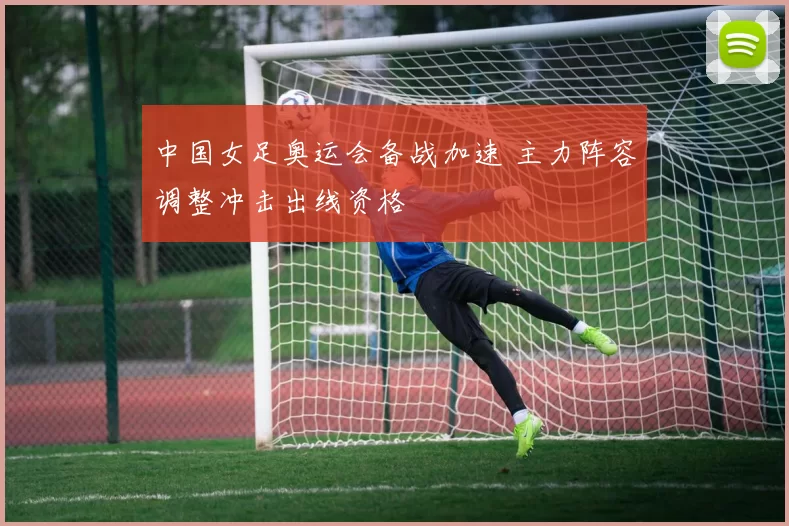 中国女足奥运会备战加速 主力阵容调整冲击出线资格